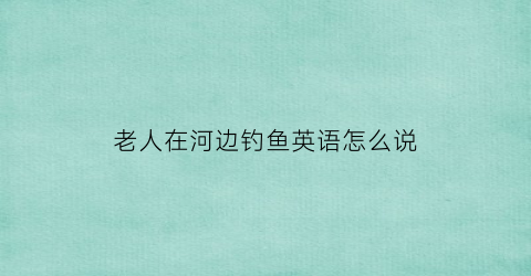 老人在河边钓鱼英语怎么说(一位老人在河边钓鱼)