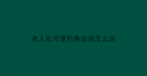 “老人在河里钓鱼成语怎么说(老人在湖边钓鱼)