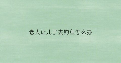 “老人让儿子去钓鱼怎么办(老人让儿子去钓鱼怎么办呢)