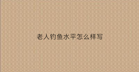 老人钓鱼水平怎么样写(一段老人钓鱼的话)