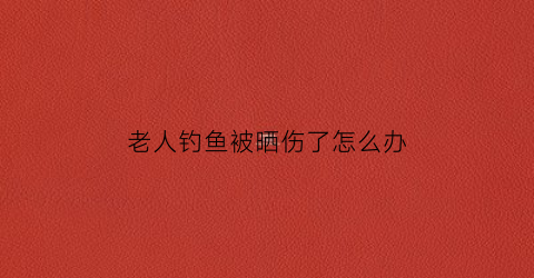 老人钓鱼被晒伤了怎么办