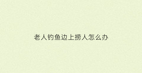 “老人钓鱼边上捞人怎么办(老人钓鱼边上捞人怎么办啊)