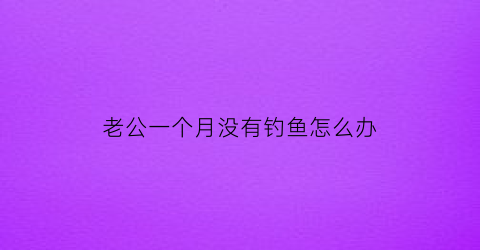 老公一个月没有钓鱼怎么办(老公一个月都不联系我正常吗)