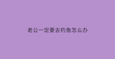 “老公一定要去钓鱼怎么办(老公要去钓鱼我不让他钓他说我又不是去找女人)