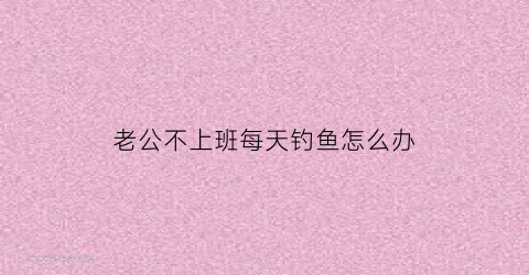老公不上班每天钓鱼怎么办(老公每天不上班能忍受吗)