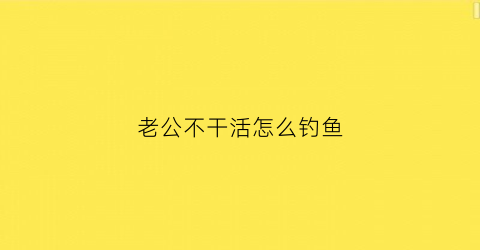 老公不干活怎么钓鱼(老公不干活怎么钓鱼的说说)