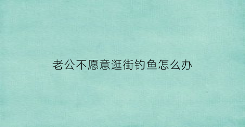老公不愿意逛街钓鱼怎么办(老公天天去钓鱼不陪我我想离婚)