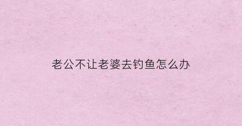 老公不让老婆去钓鱼怎么办(老公出去钓鱼不愿意带老婆出去)