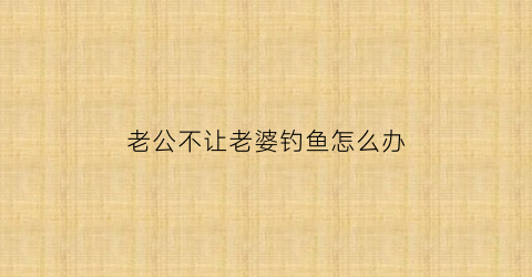 老公不让老婆钓鱼怎么办(老公不让着老婆)
