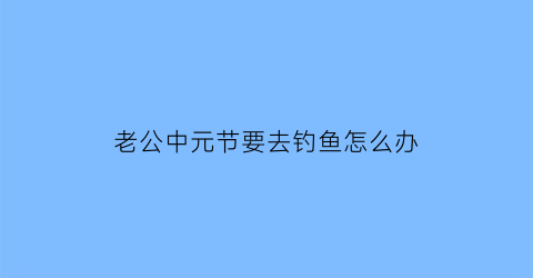 老公中元节要去钓鱼怎么办(老公总去钓鱼)