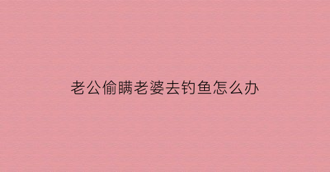 老公偷瞒老婆去钓鱼怎么办(老公瞒着老婆)