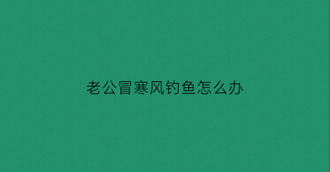老公冒寒风钓鱼怎么办(老公去钓鱼的说说)