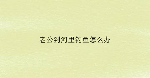 老公到河里钓鱼怎么办(老公老是去钓鱼怎么办)