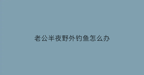 老公半夜野外钓鱼怎么办(老公半夜野外钓鱼怎么办呀)