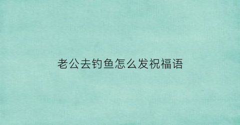 老公去钓鱼怎么发祝福语(老公钓鱼的文案)