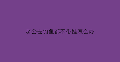 “老公去钓鱼都不带娃怎么办(老公一有时间就去钓鱼也不陪孩子)