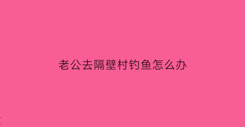 老公去隔壁村钓鱼怎么办(老公天天去钓鱼劝都没用有什么办法吗)