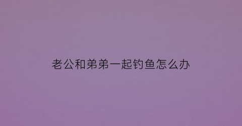 “老公和弟弟一起钓鱼怎么办(老公和他弟弟)