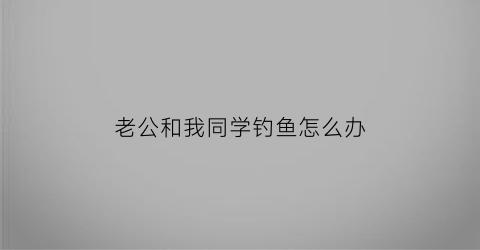 “老公和我同学钓鱼怎么办(老公和他同学断不了怎么办)