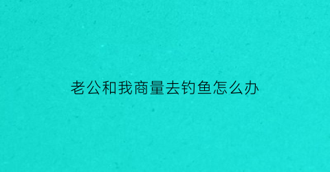老公和我商量去钓鱼怎么办(老公想去钓鱼)