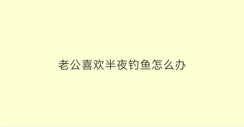 老公喜欢半夜钓鱼怎么办(老公半夜去钓鱼)