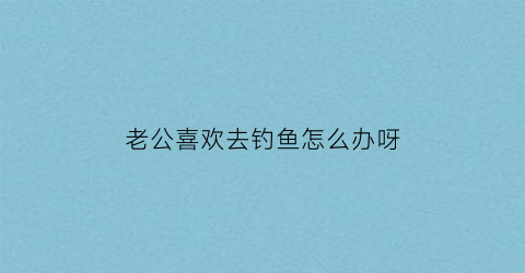 老公喜欢去钓鱼怎么办呀(老公喜欢钓鱼真的受不了他了)