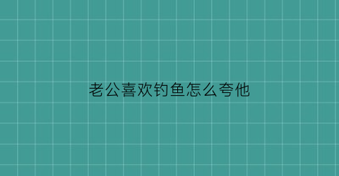 老公喜欢钓鱼怎么夸他