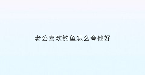 “老公喜欢钓鱼怎么夸他好(老公很喜欢钓鱼)