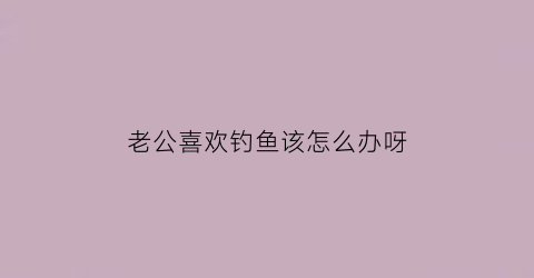 “老公喜欢钓鱼该怎么办呀(老公喜欢钓鱼真的受不了他了)