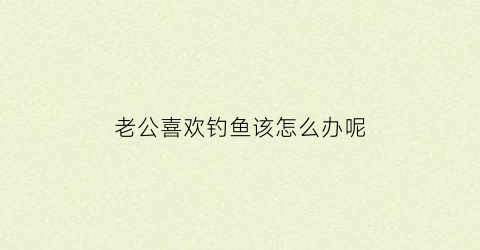 老公喜欢钓鱼该怎么办呢(老公喜欢钓鱼的说说心情)