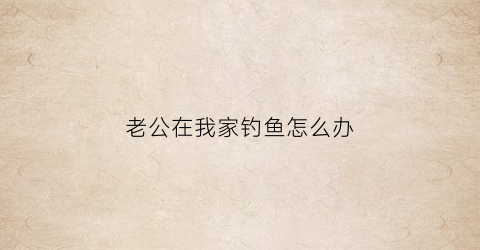 老公在我家钓鱼怎么办(老公老是去钓鱼怎么办)