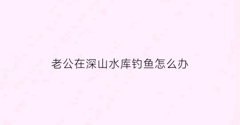 老公在深山水库钓鱼怎么办(老公钓鱼有瘾不顾家怎么办)