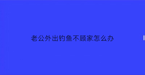 老公外出钓鱼不顾家怎么办(老公天天出去钓鱼怎么办)
