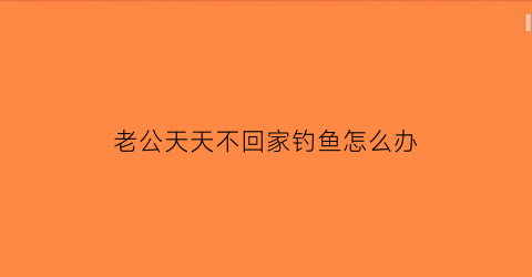 “老公天天不回家钓鱼怎么办(老公每天钓鱼不管家里)