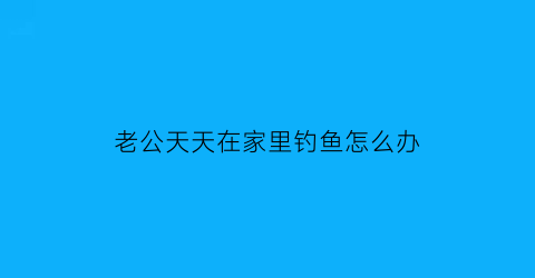 “老公天天在家里钓鱼怎么办(老公天天去钓鱼劝都没用有什么办法吗)