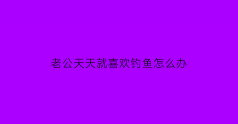 老公天天就喜欢钓鱼怎么办(老公爱钓鱼怎么办佛教网)