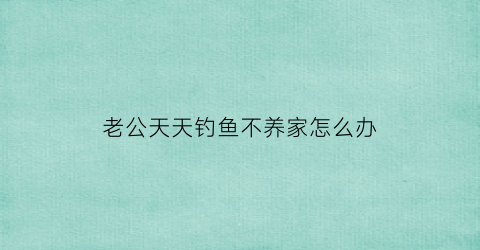 “老公天天钓鱼不养家怎么办(老公天天去钓鱼不陪我我想离婚)