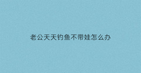 老公天天钓鱼不带娃怎么办(老公天天出去钓鱼小孩不管)