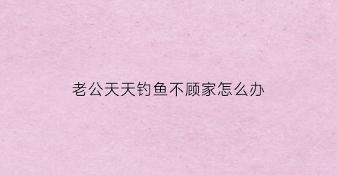 老公天天钓鱼不顾家怎么办(老公整天钓鱼总不想回家我怎么办)