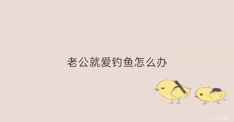 老公就爱钓鱼怎么办(老公喜欢钓鱼的说说心情)