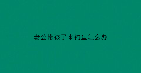 老公带孩子来钓鱼怎么办(老公出去钓鱼我该生气吗)