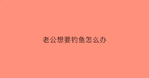 老公想要钓鱼怎么办(老公要去钓鱼我不让他钓他说我又不是去找女人)