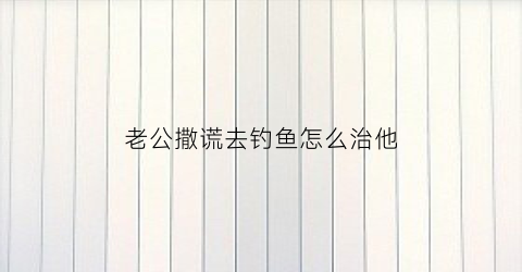 老公撒谎去钓鱼怎么治他