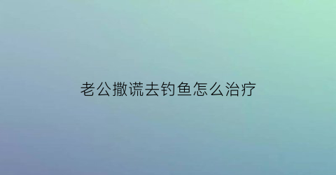 老公撒谎去钓鱼怎么治疗(老公撒谎去钓鱼怎么治疗呢)