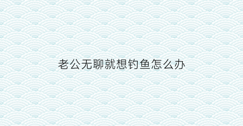 老公无聊就想钓鱼怎么办