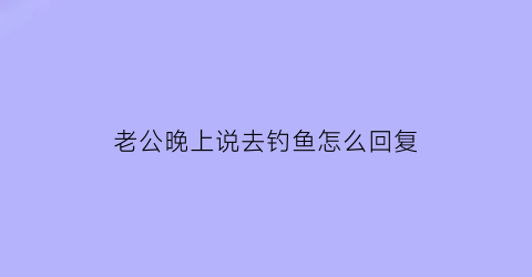 “老公晚上说去钓鱼怎么回复(老公在钓鱼怎么说他喜欢听的话)