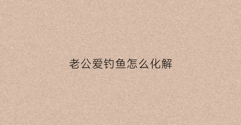 老公爱钓鱼怎么化解(老公爱钓鱼感觉走火入魔了)