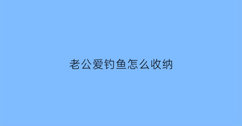老公爱钓鱼怎么收纳(老公爱钓鱼怎么办)