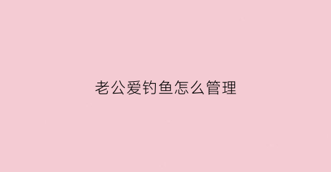 老公爱钓鱼怎么管理(老公爱钓鱼怎么管理他)