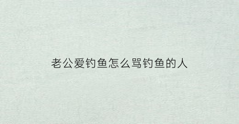 老公爱钓鱼怎么骂钓鱼的人(老公爱钓鱼的说说)